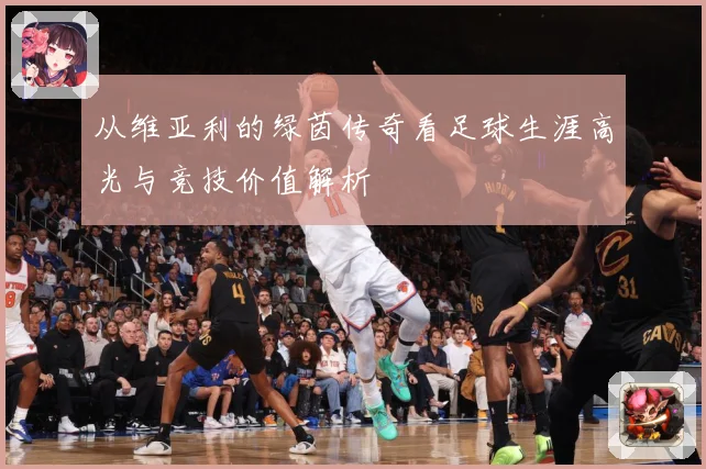 从维亚利的绿茵传奇看足球生涯高光与竞技价值解析