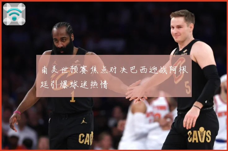 南美世预赛焦点对决巴西迎战阿根廷引爆球迷热情