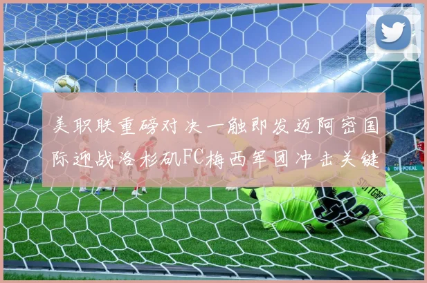 美职联重磅对决一触即发迈阿密国际迎战洛杉矶FC梅西军团冲击关键胜利