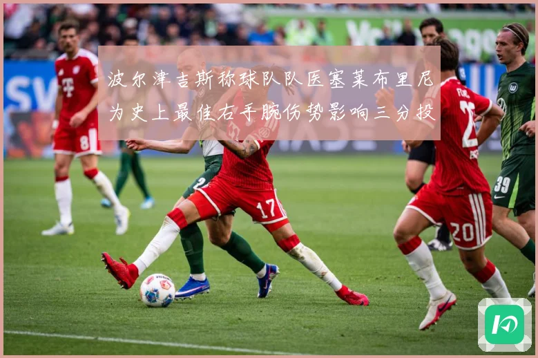 波尔津吉斯称球队队医塞莱布里尼为史上最佳右手腕伤势影响三分投成长观察